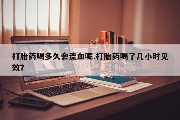 网上打胎药专卖微信打胎药喝多久会流血呢.打胎药喝了几小时见效？