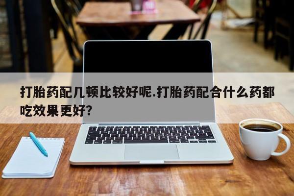 网上打胎药专卖微信打胎药配几顿比较好呢.打胎药配合什么药都吃效果更好？
