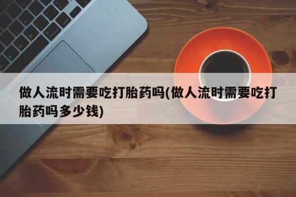 网上打胎药专卖微信做人流时需要吃打胎药吗(做人流时需要吃打胎药吗多少钱)