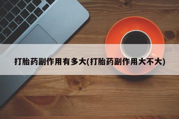 网上打胎药专卖微信打胎药副作用有多大(打胎药副作用大不大)