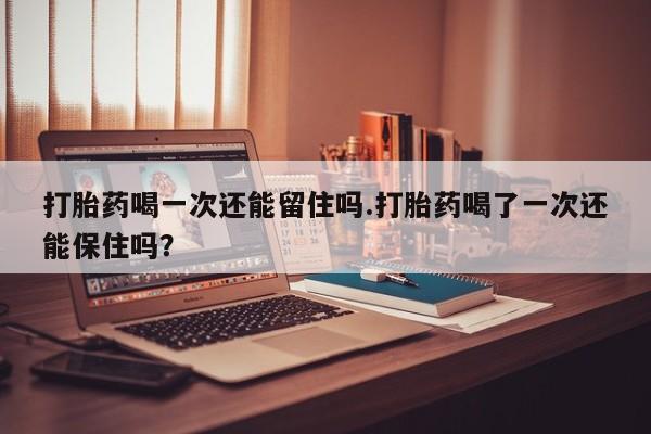 网上打胎药专卖微信打胎药喝一次还能留住吗.打胎药喝了一次还能保住吗？