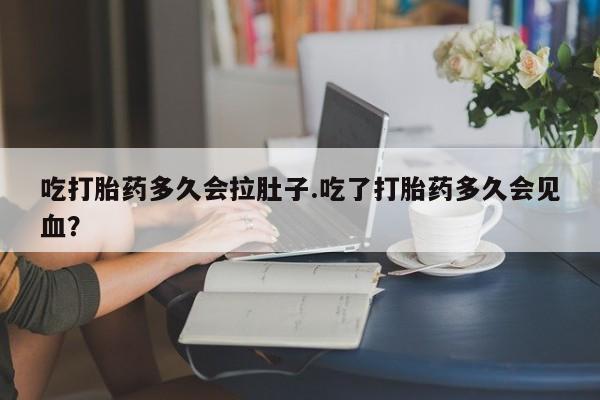 网上打胎药专卖微信吃打胎药多久会拉肚子.吃了打胎药多久会见血？