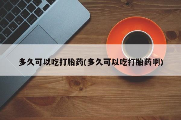 网上打胎药专卖微信多久可以吃打胎药(多久可以吃打胎药啊)