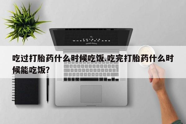 网上打胎药专卖微信吃过打胎药什么时候吃饭.吃完打胎药什么时候能吃饭？