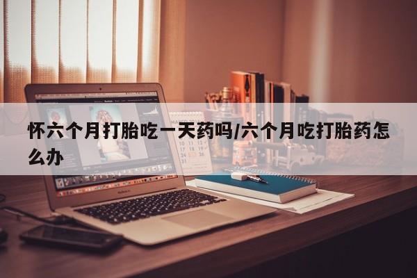 网上打胎药专卖微信怀六个月打胎吃一天药吗/六个月吃打胎药怎么办