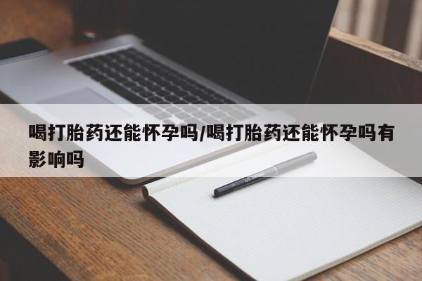 网上打胎药专卖微信喝打胎药还能怀孕吗/喝打胎药还能怀孕吗有影响吗