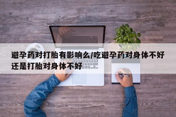 网上打胎药专卖微信避孕药对打胎有影响么/吃避孕药对身体不好还是打胎对身体不好