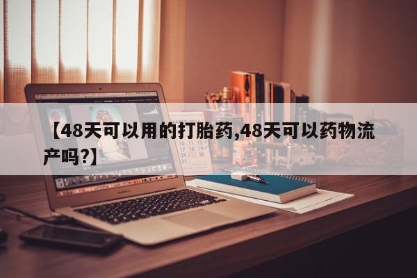 网上打胎药专卖微信【48天可以用的打胎药,48天可以药物流产吗?】
