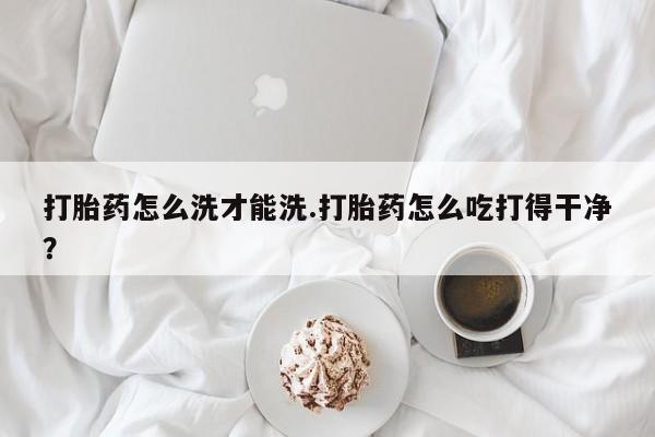网上打胎药专卖微信打胎药怎么洗才能洗.打胎药怎么吃打得干净？