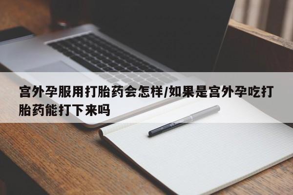 网上打胎药专卖微信宫外孕服用打胎药会怎样/如果是宫外孕吃打胎药能打下来吗