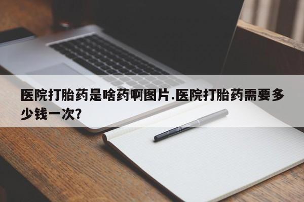 网上打胎药专卖微信医院打胎药是啥药啊图片.医院打胎药需要多少钱一次？