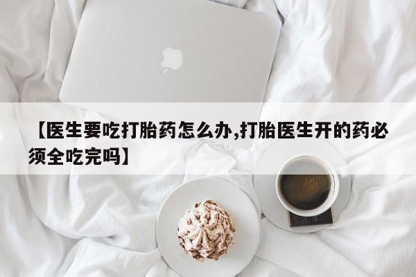 网上打胎药专卖微信【医生要吃打胎药怎么办,打胎医生开的药必须全吃完吗】