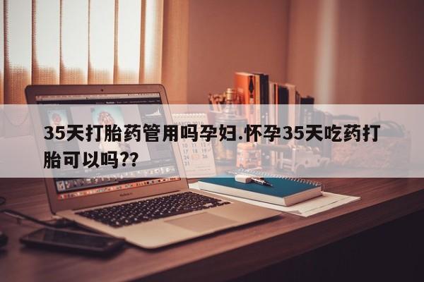 网上打胎药专卖微信35天打胎药管用吗孕妇.怀孕35天吃药打胎可以吗?？