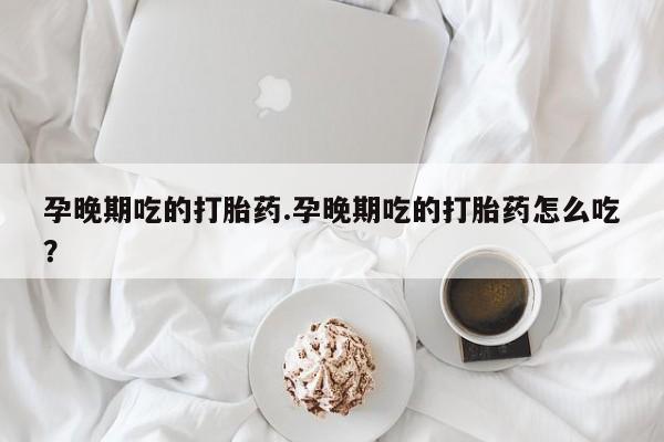 网上打胎药专卖微信孕晚期吃的打胎药.孕晚期吃的打胎药怎么吃？
