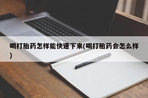 网上打胎药专卖微信喝打胎药怎样能快速下来(喝打胎药会怎么样)