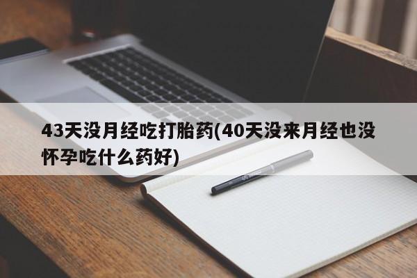 网上打胎药专卖微信43天没月经吃打胎药(40天没来月经也没怀孕吃什么药好)