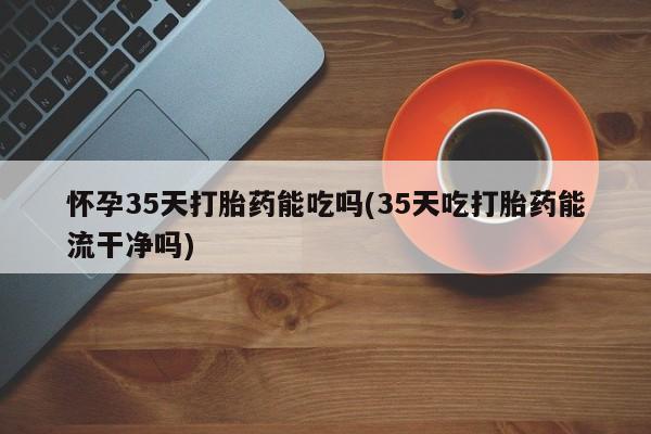 网上打胎药专卖微信怀孕35天打胎药能吃吗(35天吃打胎药能流干净吗)