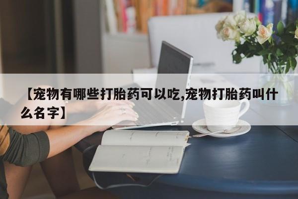 网上打胎药专卖微信【宠物有哪些打胎药可以吃,宠物打胎药叫什么名字】