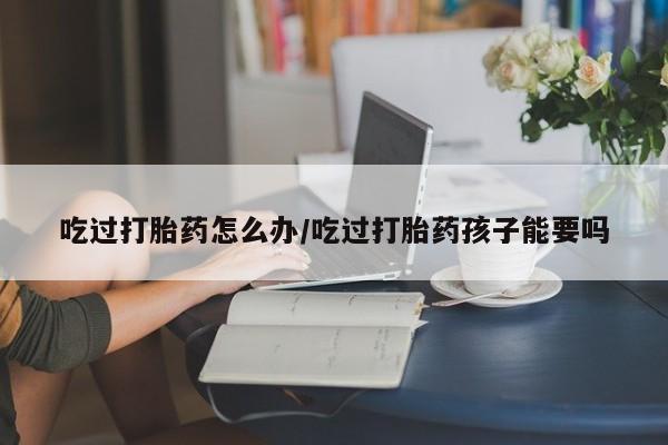 网上打胎药专卖微信吃过打胎药怎么办/吃过打胎药孩子能要吗