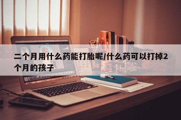 网上打胎药专卖微信二个月用什么药能打胎呢/什么药可以打掉2个月的孩子