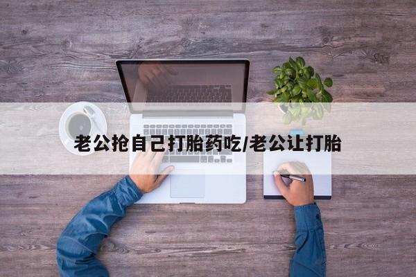 网上打胎药专卖微信老公抢自己打胎药吃/老公让打胎