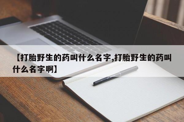 网上打胎药专卖微信【打胎野生的药叫什么名字,打胎野生的药叫什么名字啊】