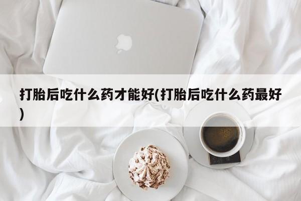 网上打胎药专卖微信打胎后吃什么药才能好(打胎后吃什么药最好)